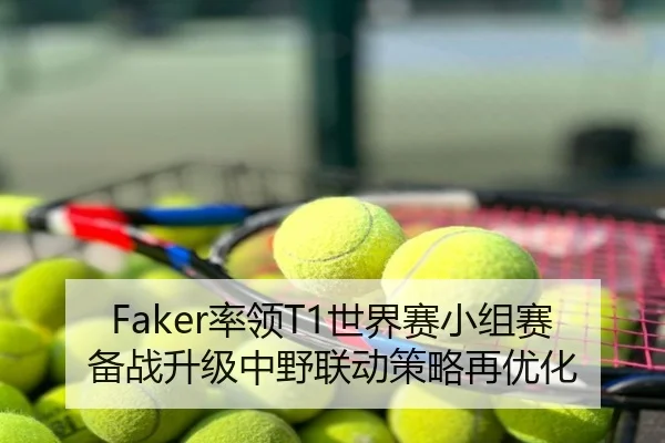 Faker率领T1世界赛小组赛备战升级中野联动策略再优化