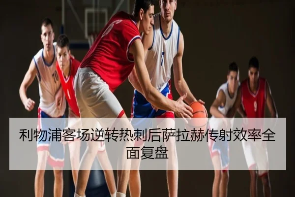利物浦客场逆转热刺后萨拉赫传射效率全面复盘